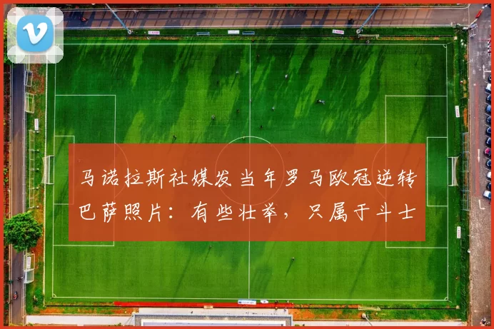 马诺拉斯社媒发当年罗马欧冠逆转巴萨照片：有些壮举，只属于斗士